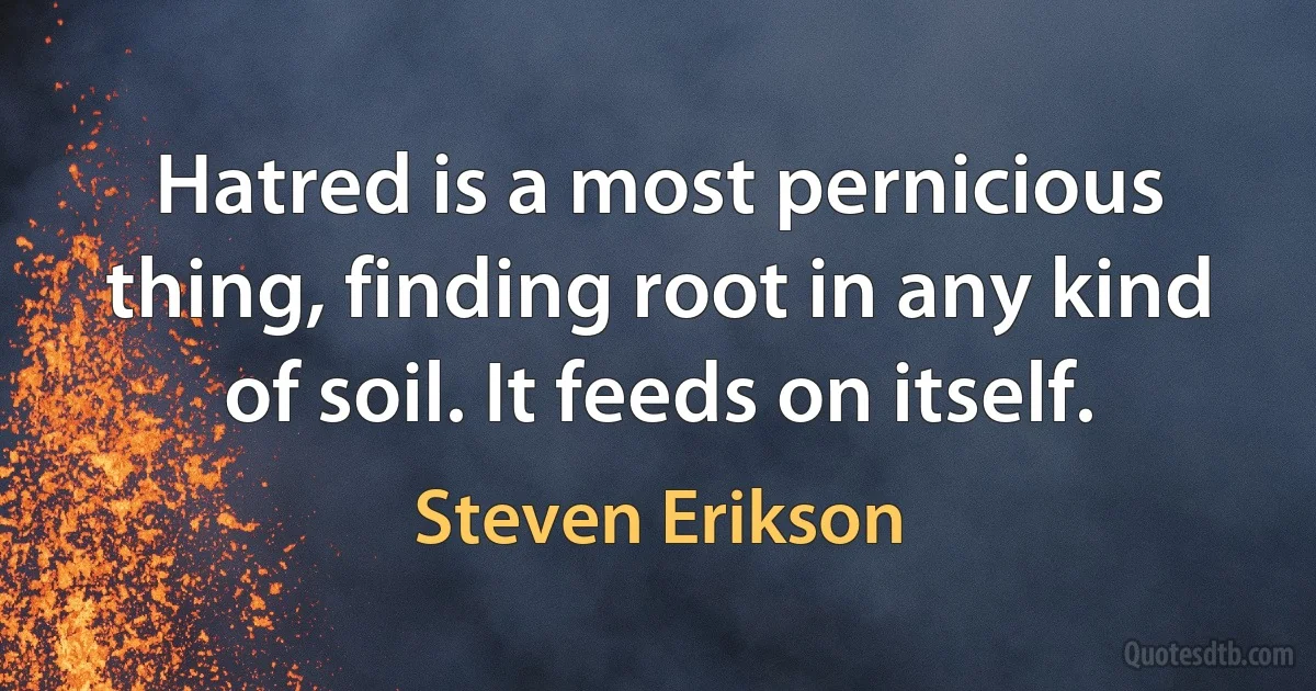 Hatred is a most pernicious thing, finding root in any kind of soil. It feeds on itself. (Steven Erikson)