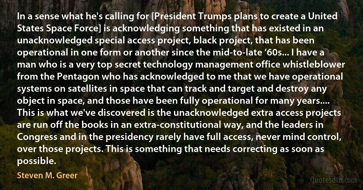 In a sense what he's calling for [President Trumps plans to create a United States Space Force] is acknowledging something that has existed in an unacknowledged special access project, black project, that has been operational in one form or another since the mid-to-late ‘60s... I have a man who is a very top secret technology management office whistleblower from the Pentagon who has acknowledged to me that we have operational systems on satellites in space that can track and target and destroy any object in space, and those have been fully operational for many years.... This is what we've discovered is the unacknowledged extra access projects are run off the books in an extra-constitutional way, and the leaders in Congress and in the presidency rarely have full access, never mind control, over those projects. This is something that needs correcting as soon as possible. (Steven M. Greer)