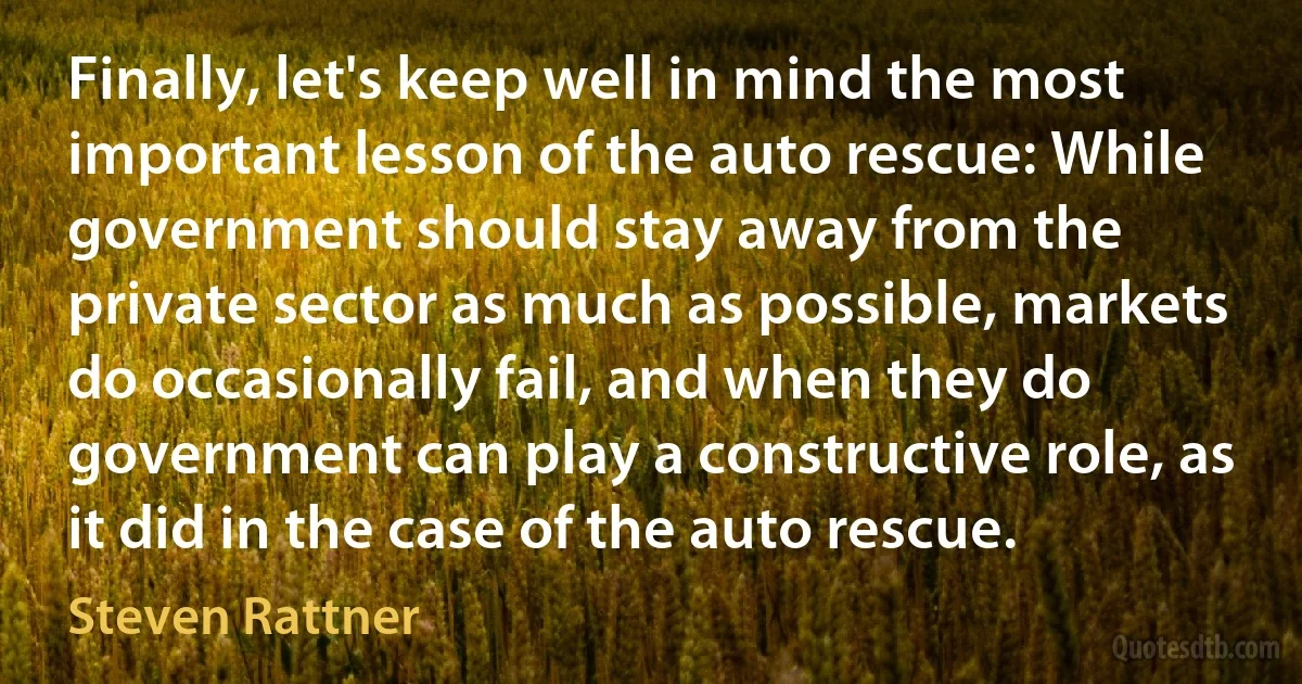 Finally, let's keep well in mind the most important lesson of the auto rescue: While government should stay away from the private sector as much as possible, markets do occasionally fail, and when they do government can play a constructive role, as it did in the case of the auto rescue. (Steven Rattner)