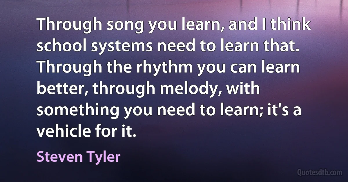 Through song you learn, and I think school systems need to learn that. Through the rhythm you can learn better, through melody, with something you need to learn; it's a vehicle for it. (Steven Tyler)