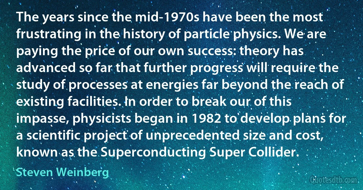 The years since the mid-1970s have been the most frustrating in the history of particle physics. We are paying the price of our own success: theory has advanced so far that further progress will require the study of processes at energies far beyond the reach of existing facilities. In order to break our of this impasse, physicists began in 1982 to develop plans for a scientific project of unprecedented size and cost, known as the Superconducting Super Collider. (Steven Weinberg)