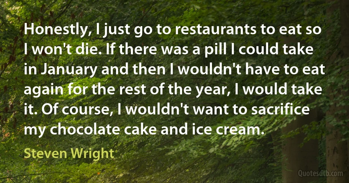 Honestly, I just go to restaurants to eat so I won't die. If there was a pill I could take in January and then I wouldn't have to eat again for the rest of the year, I would take it. Of course, I wouldn't want to sacrifice my chocolate cake and ice cream. (Steven Wright)