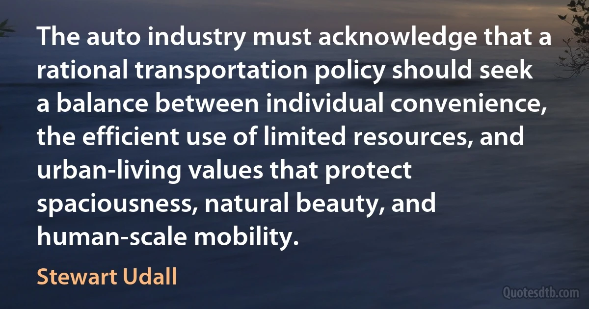 The auto industry must acknowledge that a rational transportation policy should seek a balance between individual convenience, the efficient use of limited resources, and urban-living values that protect spaciousness, natural beauty, and human-scale mobility. (Stewart Udall)