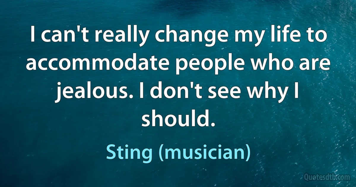 I can't really change my life to accommodate people who are jealous. I don't see why I should. (Sting (musician))