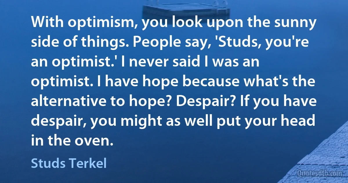 With optimism, you look upon the sunny side of things. People say, 'Studs, you're an optimist.' I never said I was an optimist. I have hope because what's the alternative to hope? Despair? If you have despair, you might as well put your head in the oven. (Studs Terkel)