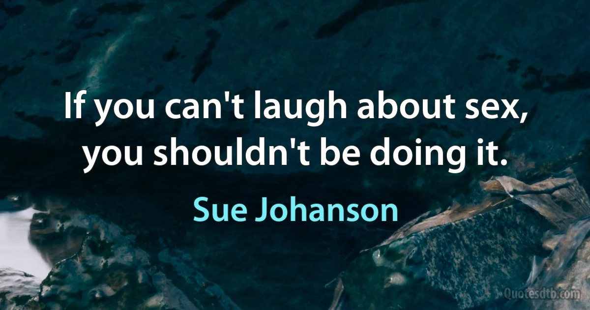 If you can't laugh about sex, you shouldn't be doing it. (Sue Johanson)