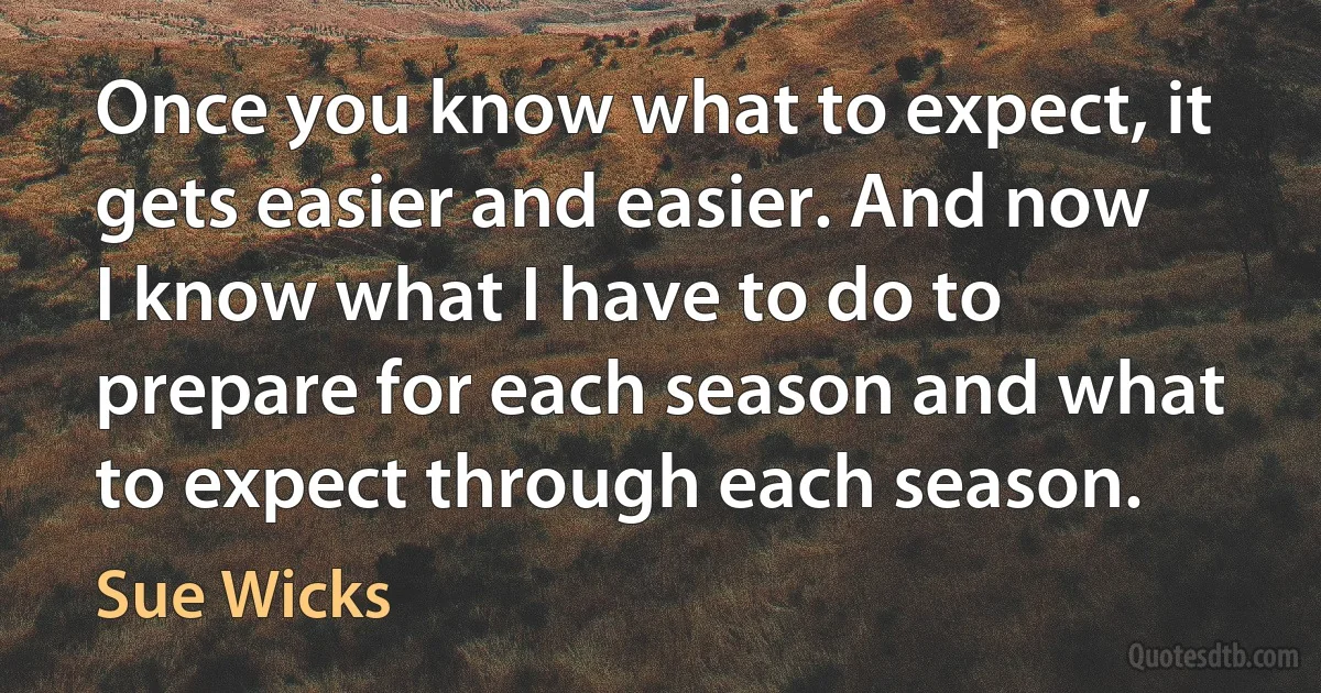 Once you know what to expect, it gets easier and easier. And now I know what I have to do to prepare for each season and what to expect through each season. (Sue Wicks)