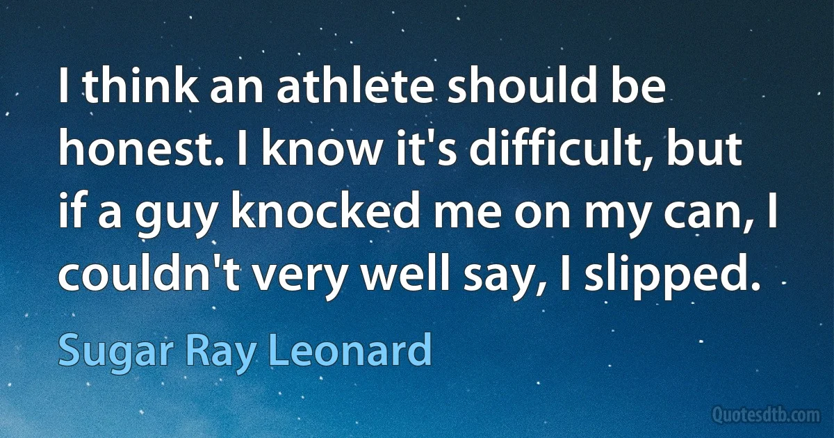 I think an athlete should be honest. I know it's difficult, but if a guy knocked me on my can, I couldn't very well say, I slipped. (Sugar Ray Leonard)