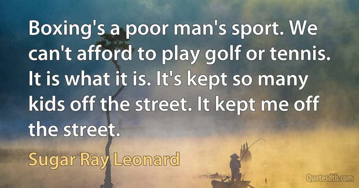 Boxing's a poor man's sport. We can't afford to play golf or tennis. It is what it is. It's kept so many kids off the street. It kept me off the street. (Sugar Ray Leonard)