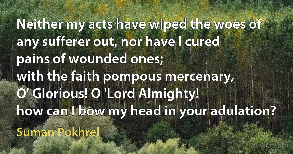 Neither my acts have wiped the woes of
any sufferer out, nor have I cured
pains of wounded ones;
with the faith pompous mercenary,
O' Glorious! O 'Lord Almighty!
how can I bow my head in your adulation? (Suman Pokhrel)