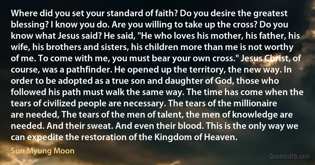 Where did you set your standard of faith? Do you desire the greatest blessing? I know you do. Are you willing to take up the cross? Do you know what Jesus said? He said, "He who loves his mother, his father, his wife, his brothers and sisters, his children more than me is not worthy of me. To come with me, you must bear your own cross." Jesus Christ, of course, was a pathfinder. He opened up the territory, the new way. In order to be adopted as a true son and daughter of God, those who followed his path must walk the same way. The time has come when the tears of civilized people are necessary. The tears of the millionaire are needed, The tears of the men of talent, the men of knowledge are needed. And their sweat. And even their blood. This is the only way we can expedite the restoration of the Kingdom of Heaven. (Sun Myung Moon)