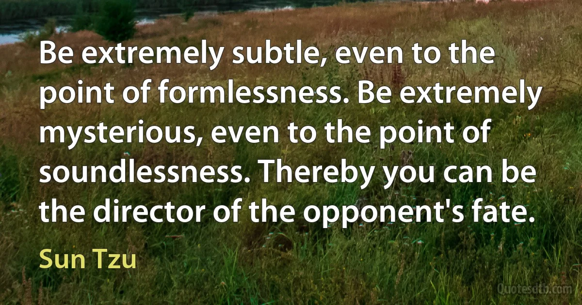 Be extremely subtle, even to the point of formlessness. Be extremely mysterious, even to the point of soundlessness. Thereby you can be the director of the opponent's fate. (Sun Tzu)