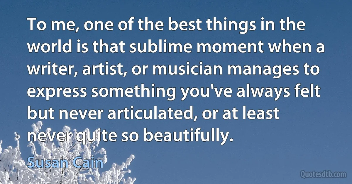 To me, one of the best things in the world is that sublime moment when a writer, artist, or musician manages to express something you've always felt but never articulated, or at least never quite so beautifully. (Susan Cain)