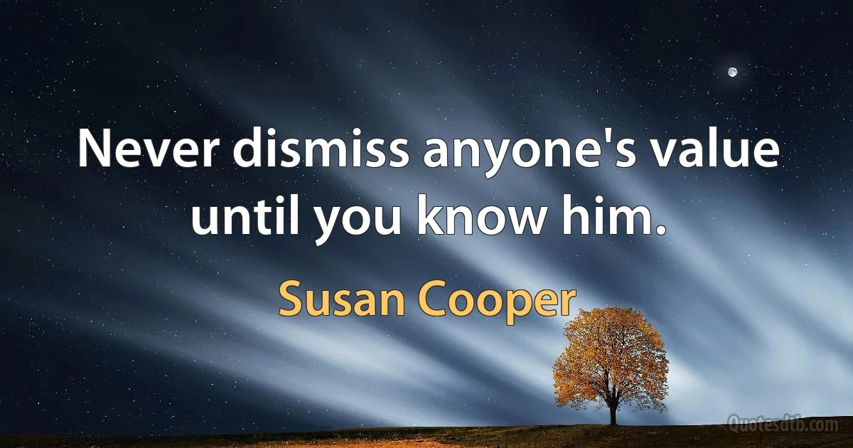 Never dismiss anyone's value until you know him. (Susan Cooper)