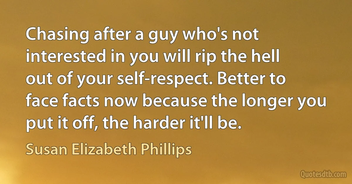 Chasing after a guy who's not interested in you will rip the hell out of your self-respect. Better to face facts now because the longer you put it off, the harder it'll be. (Susan Elizabeth Phillips)