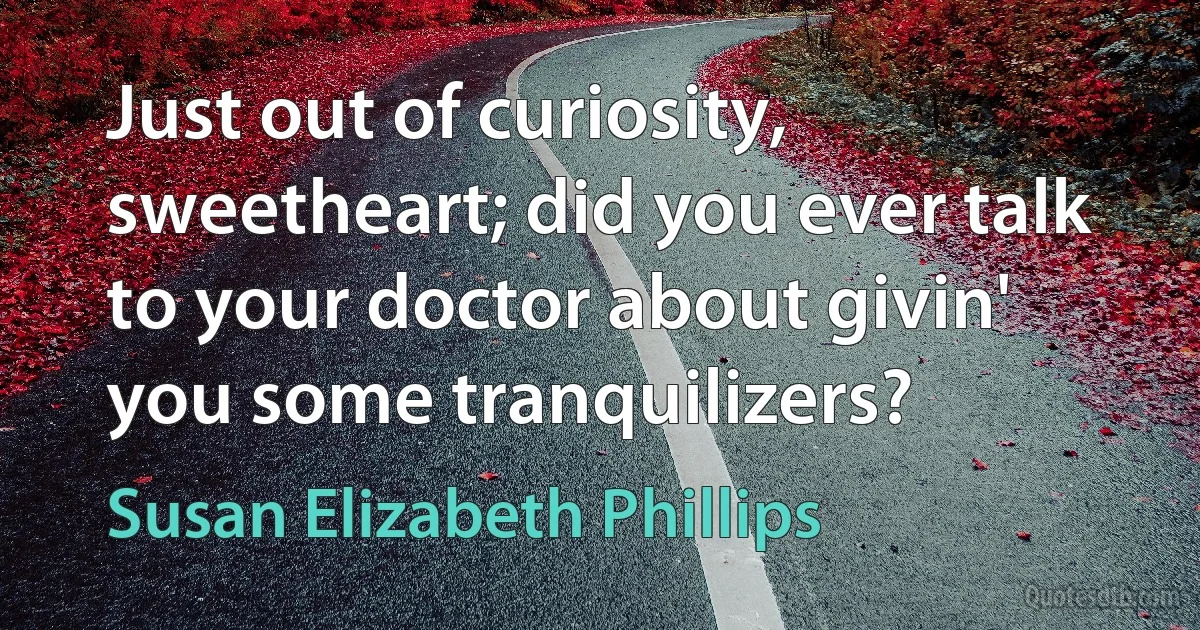 Just out of curiosity, sweetheart; did you ever talk to your doctor about givin' you some tranquilizers? (Susan Elizabeth Phillips)