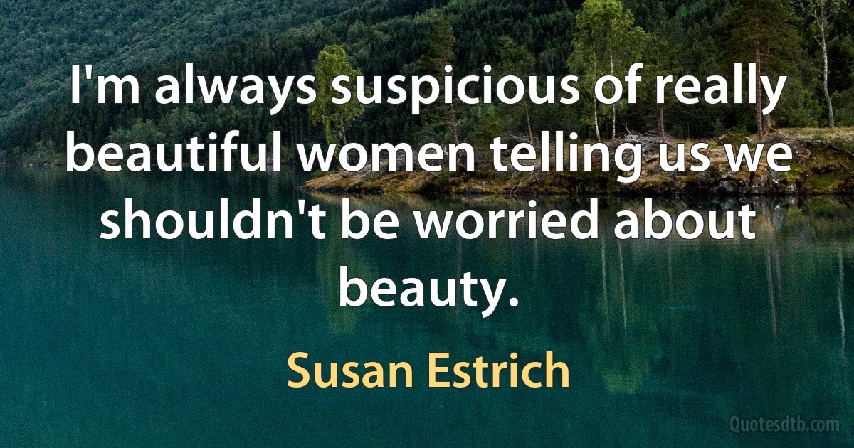 I'm always suspicious of really beautiful women telling us we shouldn't be worried about beauty. (Susan Estrich)