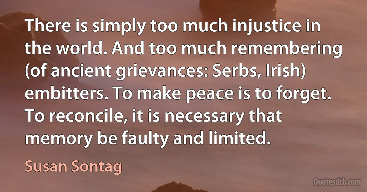 There is simply too much injustice in the world. And too much remembering (of ancient grievances: Serbs, Irish) embitters. To make peace is to forget. To reconcile, it is necessary that memory be faulty and limited. (Susan Sontag)