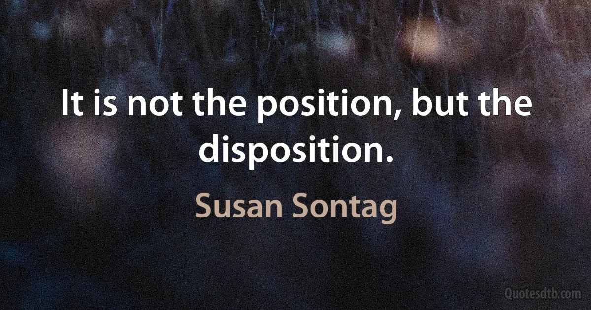 It is not the position, but the disposition. (Susan Sontag)