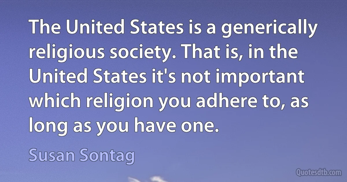 The United States is a generically religious society. That is, in the United States it's not important which religion you adhere to, as long as you have one. (Susan Sontag)