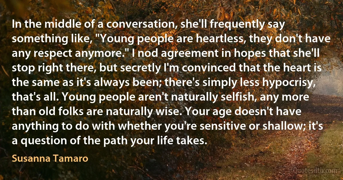 In the middle of a conversation, she'll frequently say something like, "Young people are heartless, they don't have any respect anymore." I nod agreement in hopes that she'll stop right there, but secretly I'm convinced that the heart is the same as it's always been; there's simply less hypocrisy, that's all. Young people aren't naturally selfish, any more than old folks are naturally wise. Your age doesn't have anything to do with whether you're sensitive or shallow; it's a question of the path your life takes. (Susanna Tamaro)