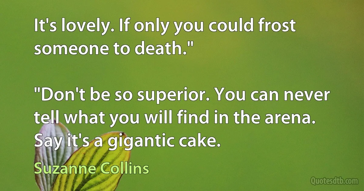 It's lovely. If only you could frost someone to death."

"Don't be so superior. You can never tell what you will find in the arena. Say it's a gigantic cake. (Suzanne Collins)