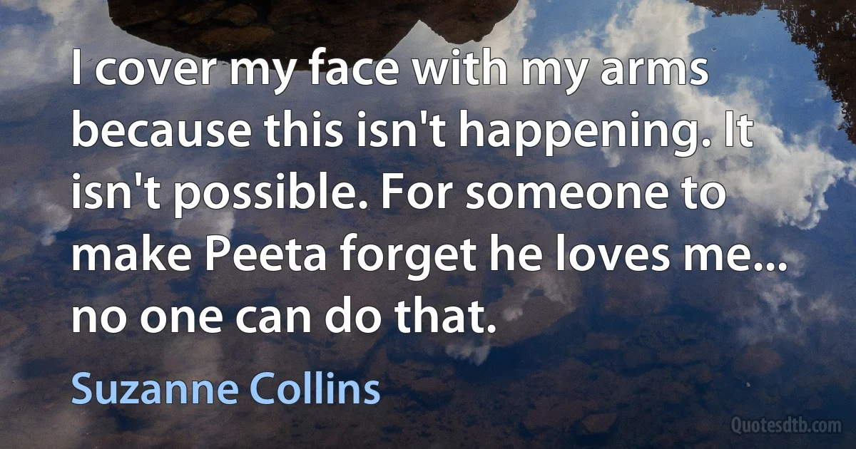 I cover my face with my arms because this isn't happening. It isn't possible. For someone to make Peeta forget he loves me... no one can do that. (Suzanne Collins)