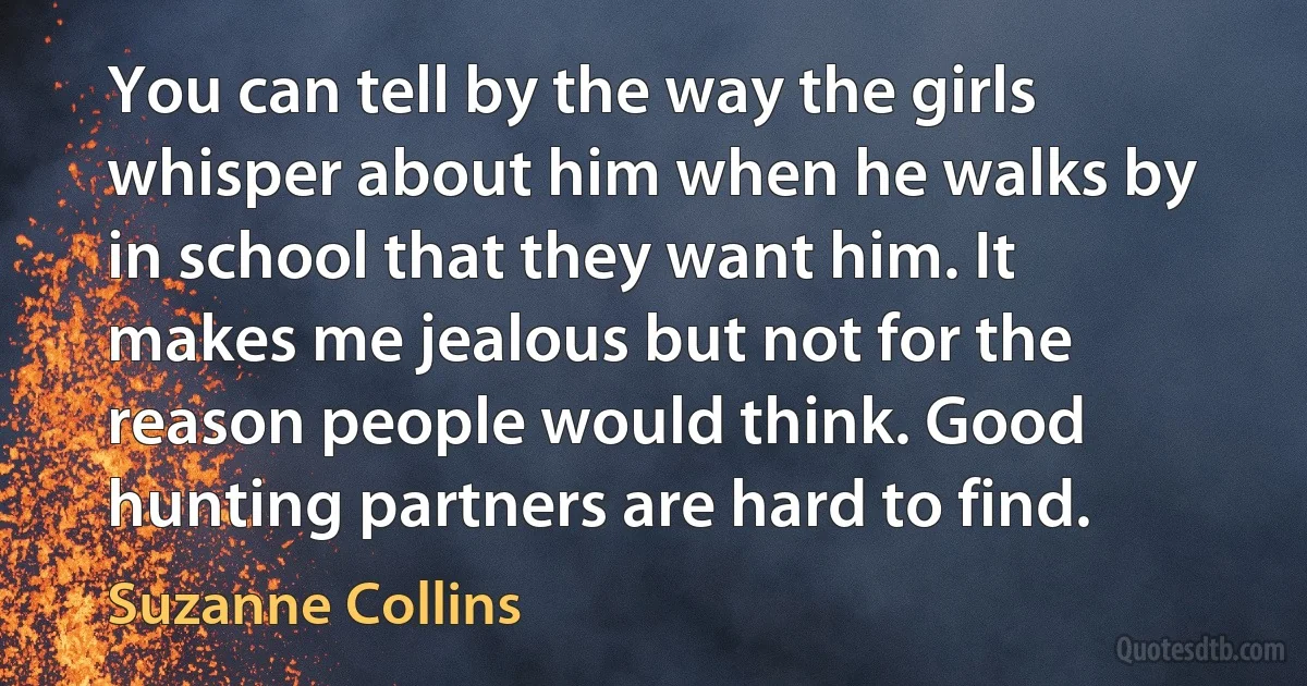 You can tell by the way the girls whisper about him when he walks by in school that they want him. It makes me jealous but not for the reason people would think. Good hunting partners are hard to find. (Suzanne Collins)