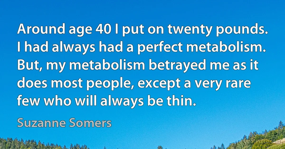 Around age 40 I put on twenty pounds. I had always had a perfect metabolism. But, my metabolism betrayed me as it does most people, except a very rare few who will always be thin. (Suzanne Somers)