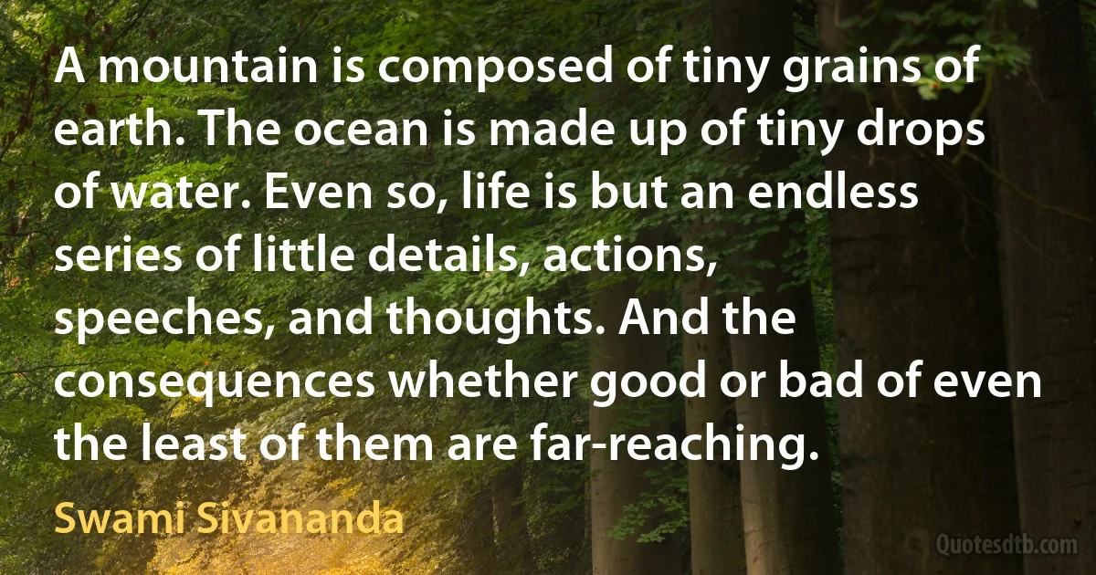 A mountain is composed of tiny grains of earth. The ocean is made up of tiny drops of water. Even so, life is but an endless series of little details, actions, speeches, and thoughts. And the consequences whether good or bad of even the least of them are far-reaching. (Swami Sivananda)