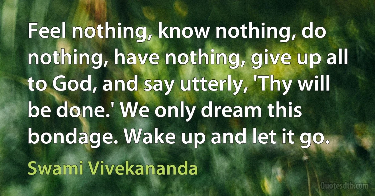 Feel nothing, know nothing, do nothing, have nothing, give up all to God, and say utterly, 'Thy will be done.' We only dream this bondage. Wake up and let it go. (Swami Vivekananda)