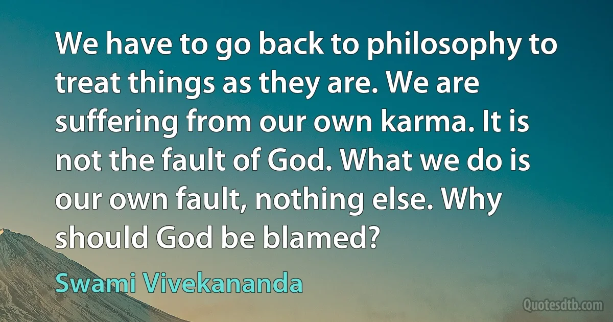 We have to go back to philosophy to treat things as they are. We are suffering from our own karma. It is not the fault of God. What we do is our own fault, nothing else. Why should God be blamed? (Swami Vivekananda)