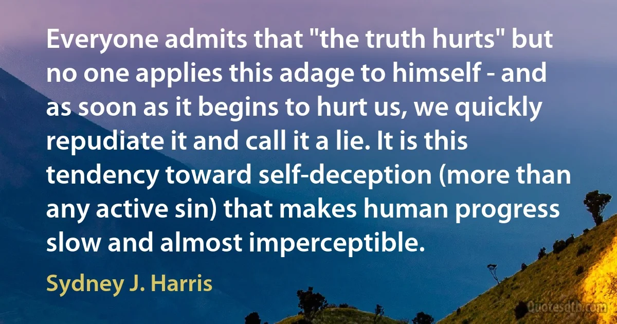 Everyone admits that "the truth hurts" but no one applies this adage to himself - and as soon as it begins to hurt us, we quickly repudiate it and call it a lie. It is this tendency toward self-deception (more than any active sin) that makes human progress slow and almost imperceptible. (Sydney J. Harris)