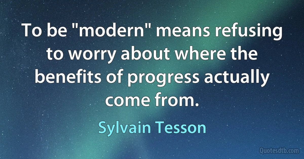 To be "modern" means refusing to worry about where the benefits of progress actually come from. (Sylvain Tesson)