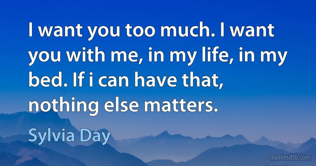 I want you too much. I want you with me, in my life, in my bed. If i can have that, nothing else matters. (Sylvia Day)