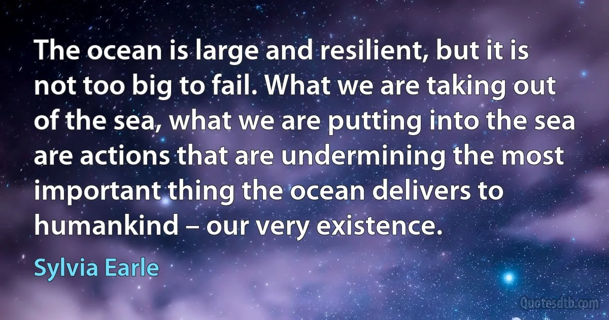 The ocean is large and resilient, but it is not too big to fail. What we are taking out of the sea, what we are putting into the sea are actions that are undermining the most important thing the ocean delivers to humankind – our very existence. (Sylvia Earle)