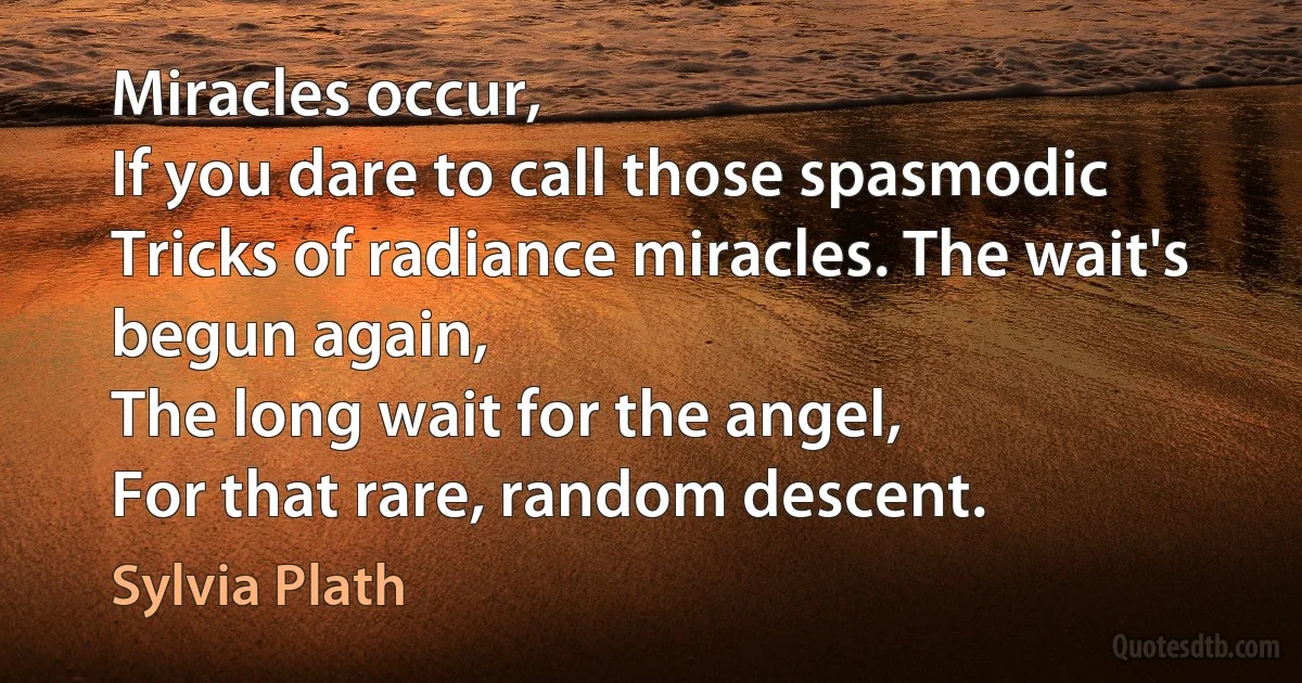 Miracles occur,
If you dare to call those spasmodic
Tricks of radiance miracles. The wait's
begun again,
The long wait for the angel,
For that rare, random descent. (Sylvia Plath)