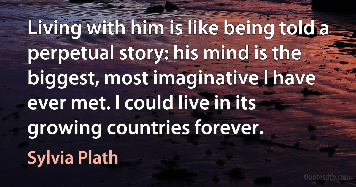 Living with him is like being told a perpetual story: his mind is the biggest, most imaginative I have ever met. I could live in its growing countries forever. (Sylvia Plath)