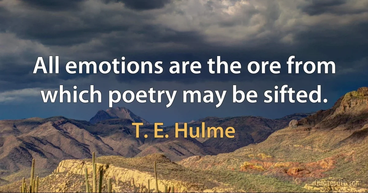 All emotions are the ore from which poetry may be sifted. (T. E. Hulme)