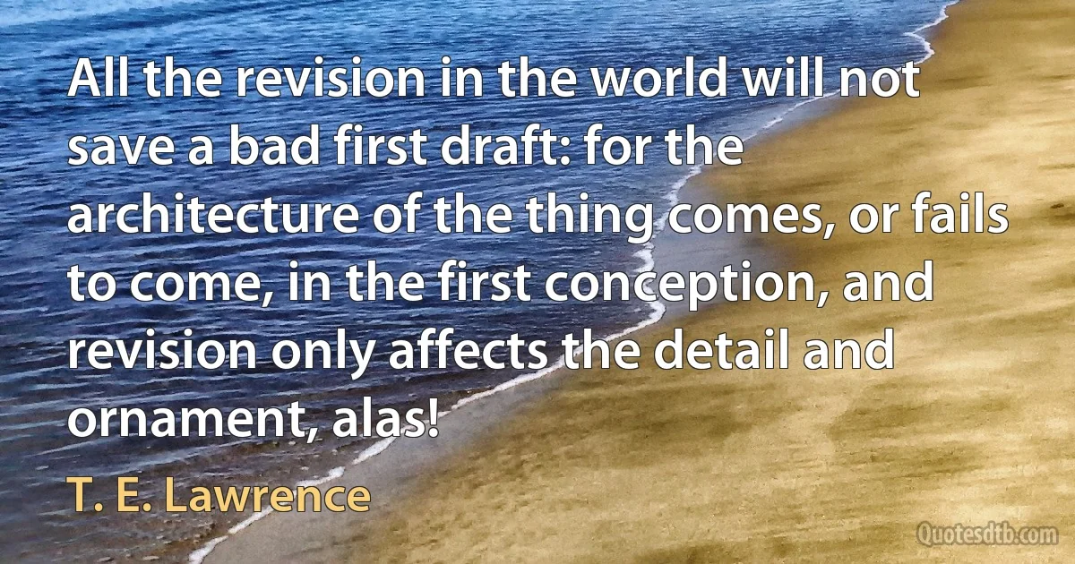 All the revision in the world will not save a bad first draft: for the architecture of the thing comes, or fails to come, in the first conception, and revision only affects the detail and ornament, alas! (T. E. Lawrence)