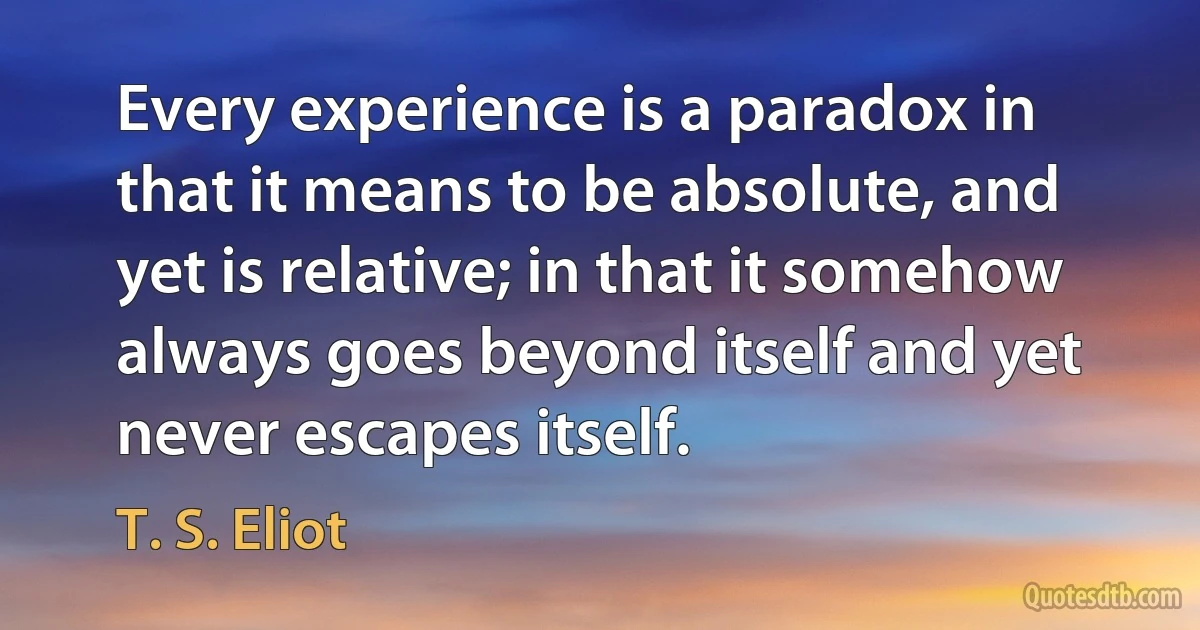 Every experience is a paradox in that it means to be absolute, and yet is relative; in that it somehow always goes beyond itself and yet never escapes itself. (T. S. Eliot)