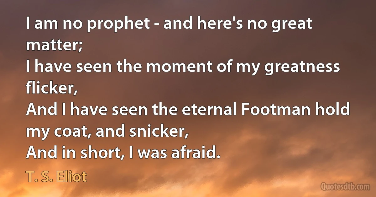 I am no prophet - and here's no great matter;
I have seen the moment of my greatness flicker,
And I have seen the eternal Footman hold my coat, and snicker,
And in short, I was afraid. (T. S. Eliot)