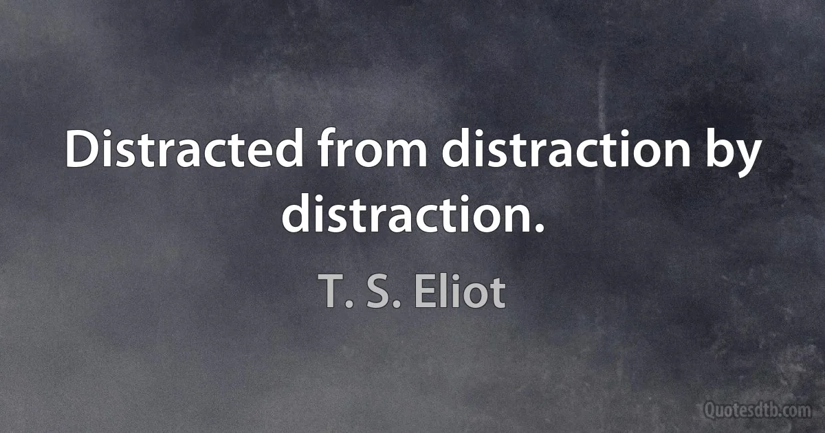 Distracted from distraction by distraction. (T. S. Eliot)