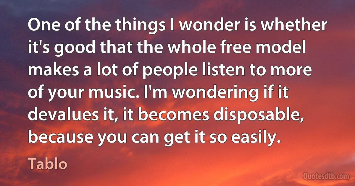 One of the things I wonder is whether it's good that the whole free model makes a lot of people listen to more of your music. I'm wondering if it devalues it, it becomes disposable, because you can get it so easily. (Tablo)