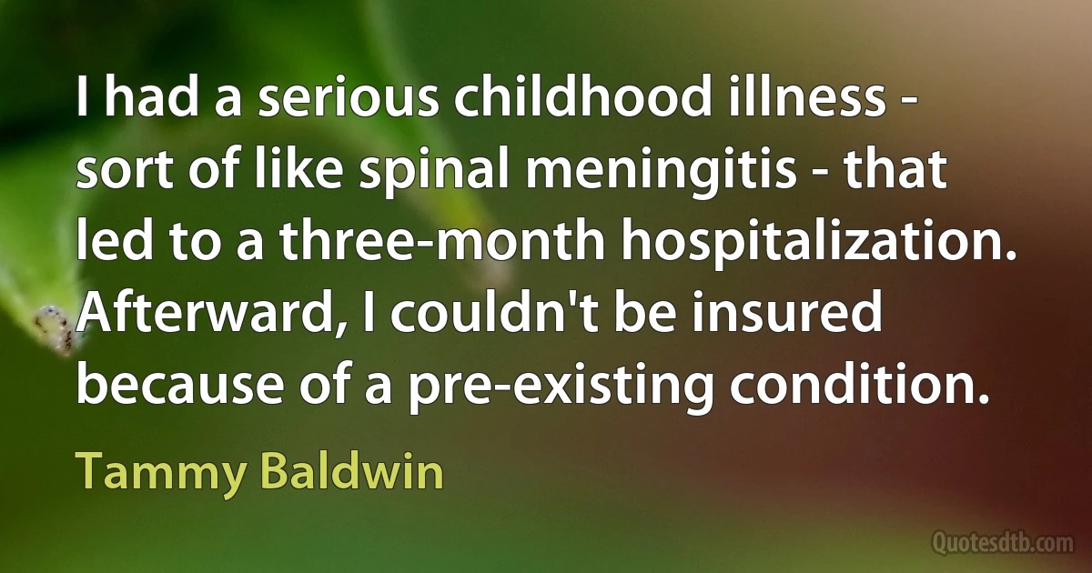 I had a serious childhood illness - sort of like spinal meningitis - that led to a three-month hospitalization. Afterward, I couldn't be insured because of a pre-existing condition. (Tammy Baldwin)