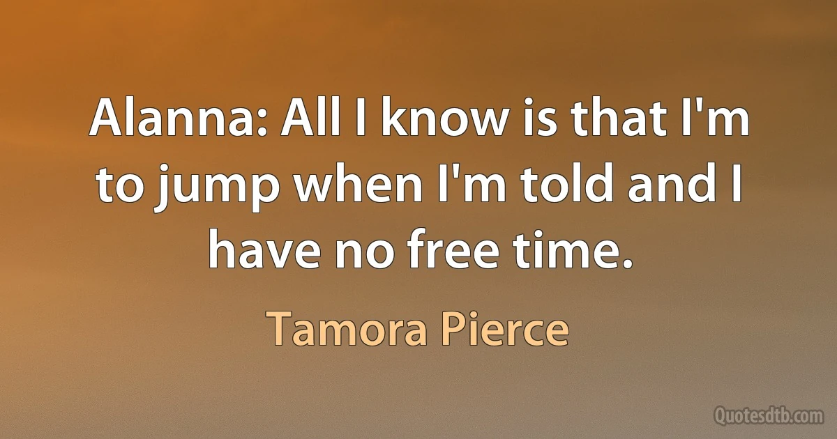 Alanna: All I know is that I'm to jump when I'm told and I have no free time. (Tamora Pierce)