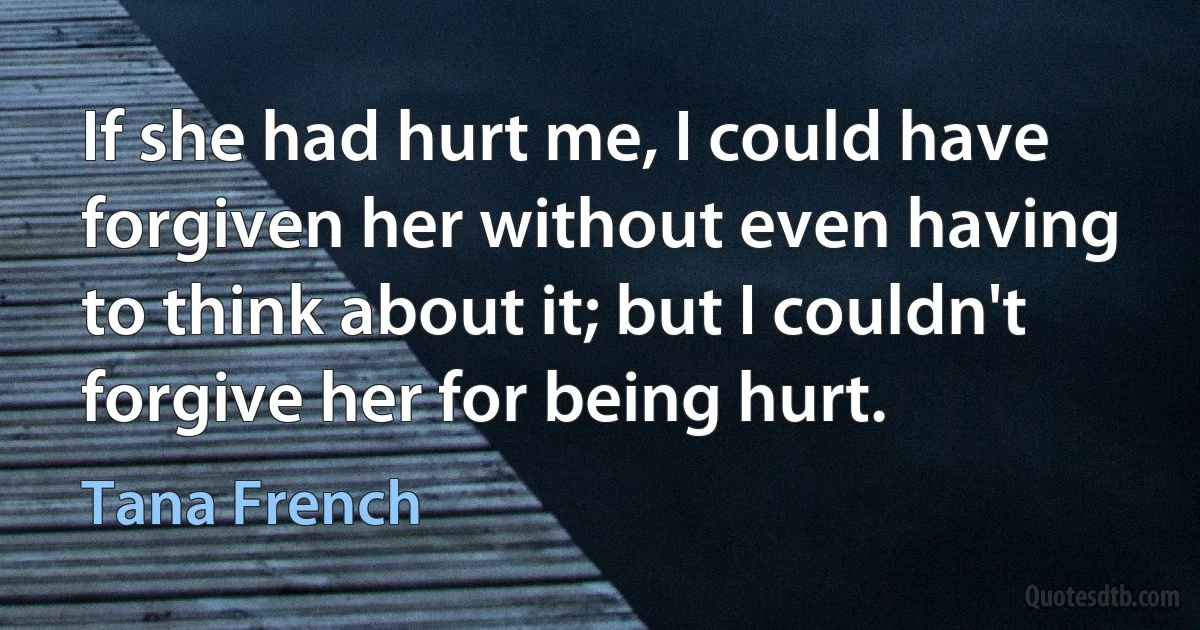 If she had hurt me, I could have forgiven her without even having to think about it; but I couldn't forgive her for being hurt. (Tana French)