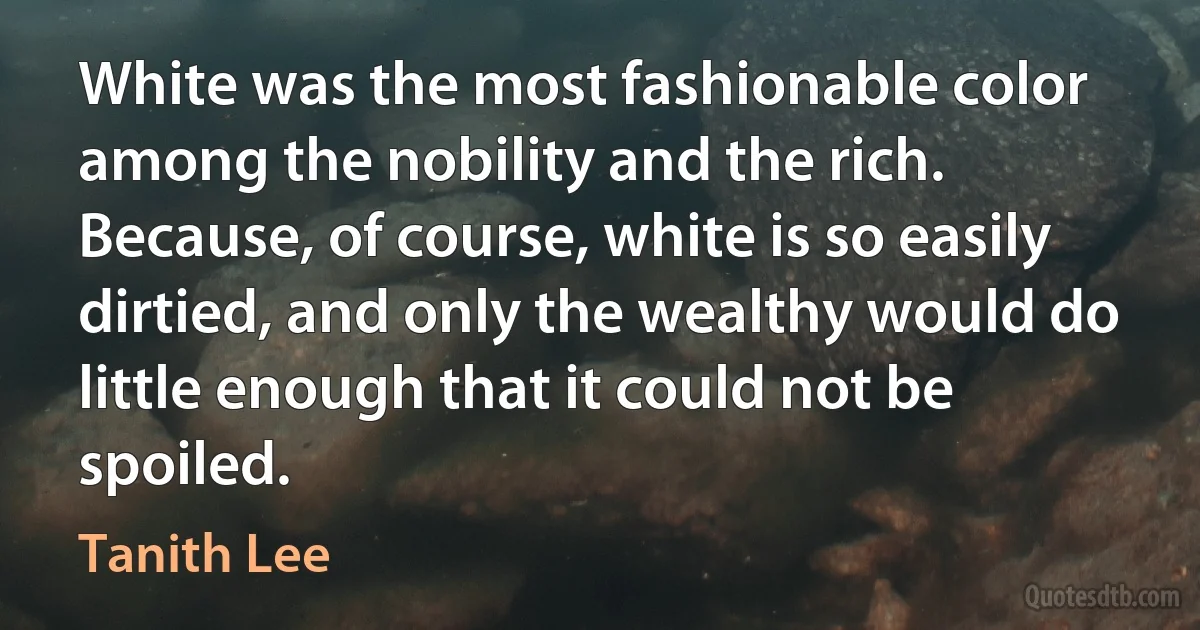 White was the most fashionable color among the nobility and the rich. Because, of course, white is so easily dirtied, and only the wealthy would do little enough that it could not be spoiled. (Tanith Lee)