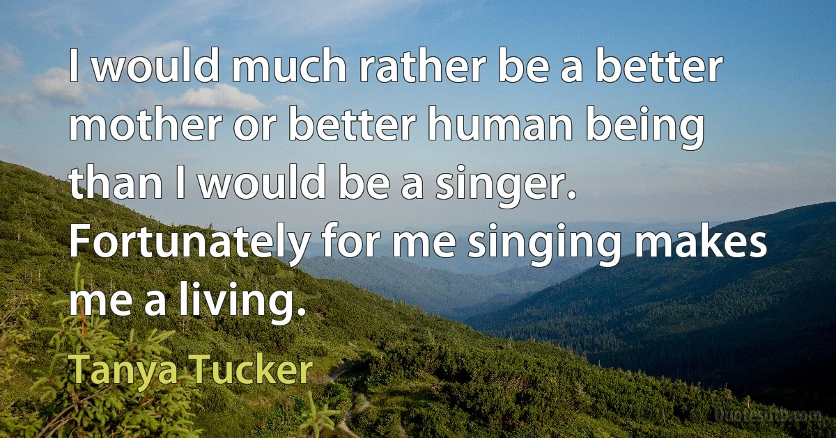 I would much rather be a better mother or better human being than I would be a singer. Fortunately for me singing makes me a living. (Tanya Tucker)