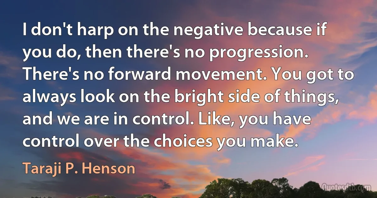 I don't harp on the negative because if you do, then there's no progression. There's no forward movement. You got to always look on the bright side of things, and we are in control. Like, you have control over the choices you make. (Taraji P. Henson)